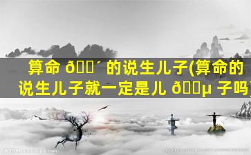 算命 🐴 的说生儿子(算命的说生儿子就一定是儿 🐵 子吗)